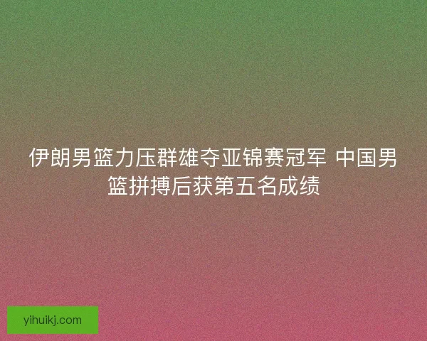 伊朗男篮力压群雄夺亚锦赛冠军 中国男篮拼搏后获第五名成绩