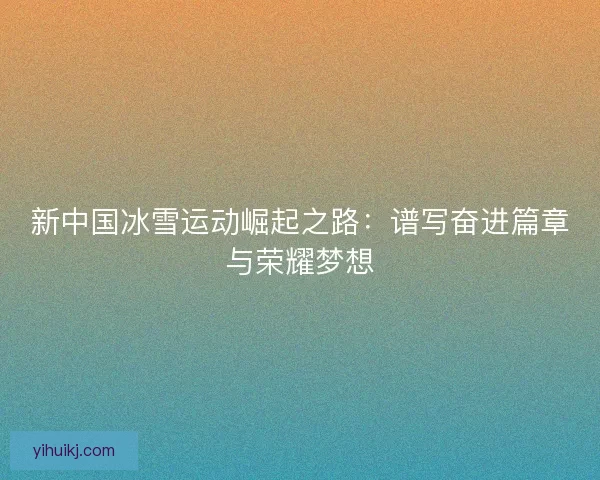 新中国冰雪运动崛起之路：谱写奋进篇章与荣耀梦想