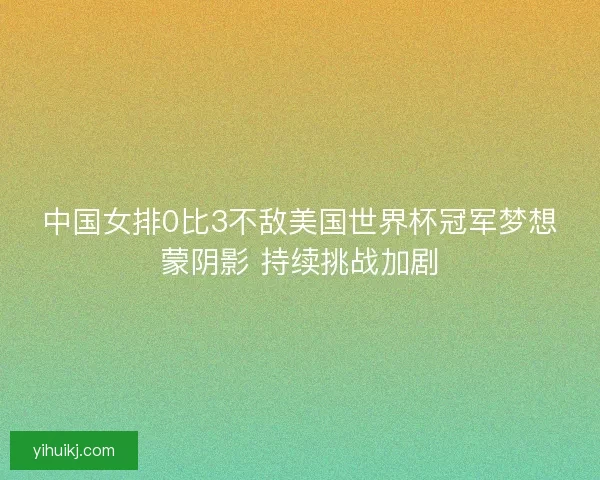 中国女排0比3不敌美国世界杯冠军梦想蒙阴影 持续挑战加剧