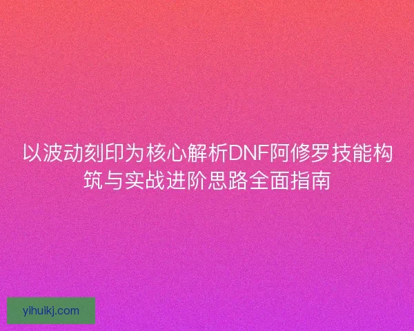 以波动刻印为核心解析DNF阿修罗技能构筑与实战进阶思路全面指南