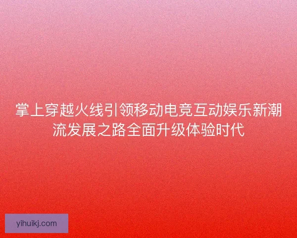 掌上穿越火线引领移动电竞互动娱乐新潮流发展之路全面升级体验时代