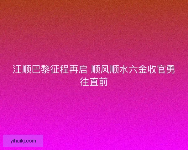 汪顺巴黎征程再启 顺风顺水六金收官勇往直前